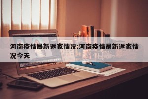 河南疫情最新返家情况:河南疫情最新返家情况今天