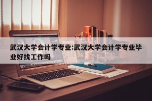 武汉大学会计学专业:武汉大学会计学专业毕业好找工作吗