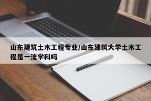 山东建筑土木工程专业/山东建筑大学土木工程是一流学科吗
