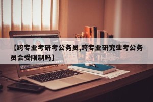【跨专业考研考公务员,跨专业研究生考公务员会受限制吗】