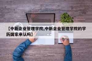 【中新企业管理学院,中新企业管理学院的学历国家承认吗】