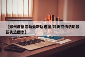 【郑州疫情活动最新轨迹图/郑州疫情活动最新轨迹图表】