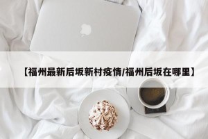 【福州最新后坂新村疫情/福州后坂在哪里】