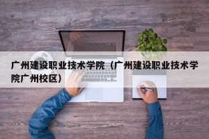 广州建设职业技术学院（广州建设职业技术学院广州校区）