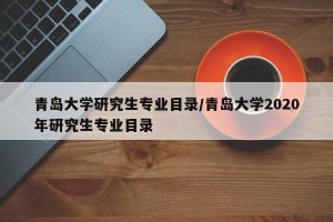 青岛大学研究生专业目录/青岛大学2020年研究生专业目录
