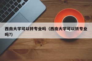 西南大学可以转专业吗（西南大学可以转专业吗?）