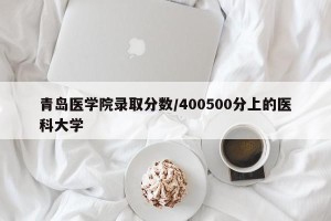 青岛医学院录取分数/400500分上的医科大学