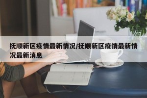 抚顺新区疫情最新情况/抚顺新区疫情最新情况最新消息