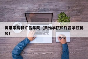 黄淮学院和许昌学院（黄淮学院和许昌学院排名）