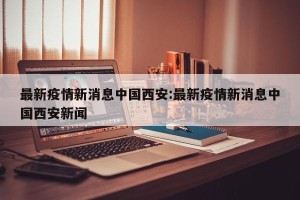 最新疫情新消息中国西安:最新疫情新消息中国西安新闻
