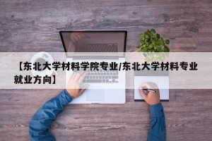 【东北大学材料学院专业/东北大学材料专业就业方向】