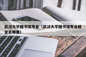 武汉大学图书馆专业（武汉大学图书馆专业就业去哪里）