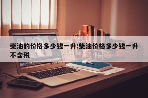柴油的价格多少钱一升:柴油价格多少钱一升不含税