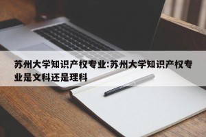 苏州大学知识产权专业:苏州大学知识产权专业是文科还是理科