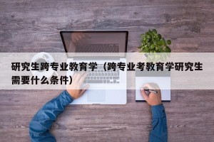 研究生跨专业教育学（跨专业考教育学研究生需要什么条件）