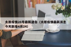 太原疫情26号最新通告（太原疫情最新消息今天新增4月24）