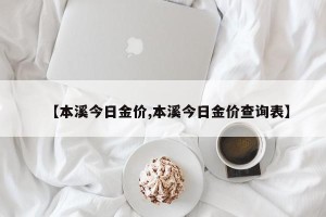 【本溪今日金价,本溪今日金价查询表】