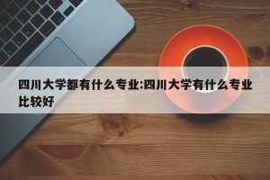 四川大学都有什么专业:四川大学有什么专业比较好