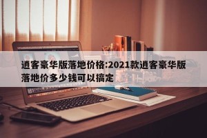 逍客豪华版落地价格:2021款逍客豪华版落地价多少钱可以搞定