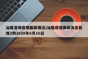 汕尾澄海疫情最新情况/汕尾疫情最新消息新增2例2020年6月16日