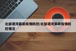 北部港湾最新疫情防控/北部港湾最新疫情防控情况