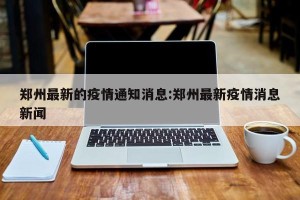 郑州最新的疫情通知消息:郑州最新疫情消息新闻