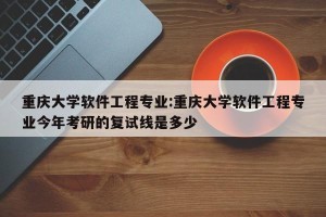 重庆大学软件工程专业:重庆大学软件工程专业今年考研的复试线是多少