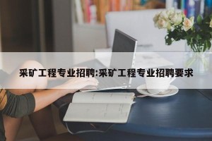 采矿工程专业招聘:采矿工程专业招聘要求