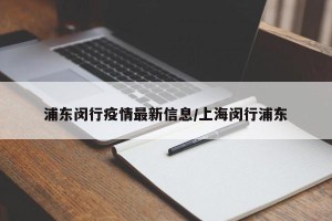 浦东闵行疫情最新信息/上海闵行浦东