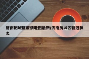 济南历城区疫情地图最新/济南历城区新冠肺炎