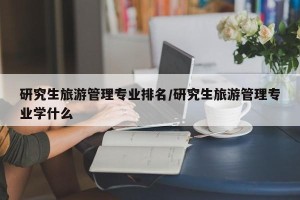 研究生旅游管理专业排名/研究生旅游管理专业学什么