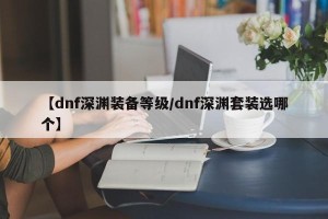 【dnf深渊装备等级/dnf深渊套装选哪个】