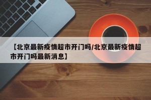 【北京最新疫情超市开门吗/北京最新疫情超市开门吗最新消息】