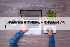【津南疫情解封时间最新/天津津南区封了吗】