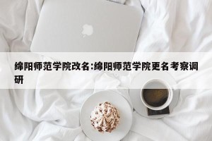 绵阳师范学院改名:绵阳师范学院更名考察调研
