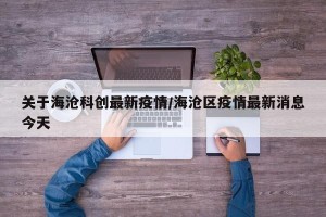 关于海沧科创最新疫情/海沧区疫情最新消息今天