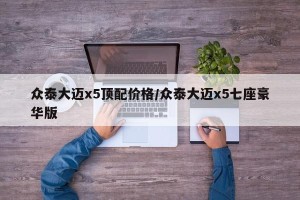 众泰大迈x5顶配价格/众泰大迈x5七座豪华版